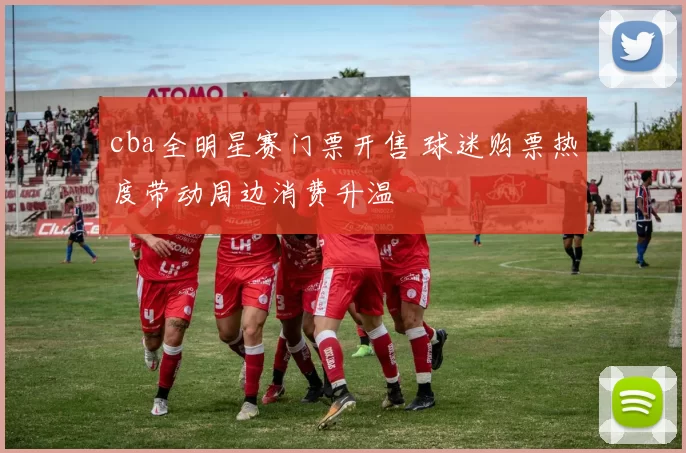 cba全明星赛门票开售 球迷购票热度带动周边消费升温