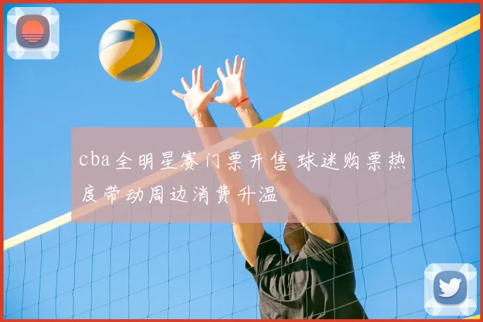 cba全明星赛门票开售 球迷购票热度带动周边消费升温