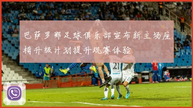 巴萨罗那足球俱乐部宣布新主场座椅升级计划提升观赛体验