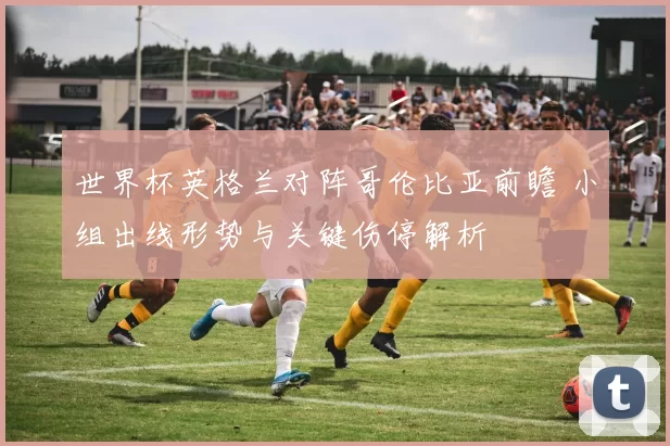 世界杯英格兰对阵哥伦比亚前瞻 小组出线形势与关键伤停解析
