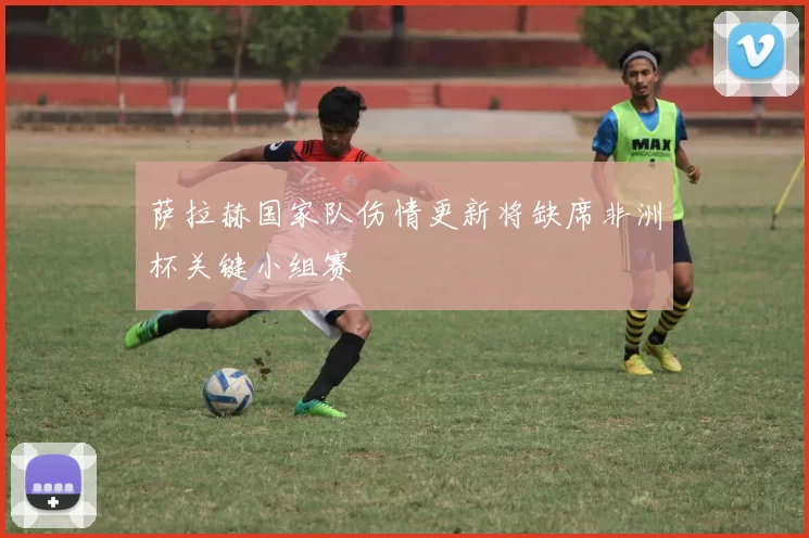 萨拉赫国家队伤情更新将缺席非洲杯关键小组赛