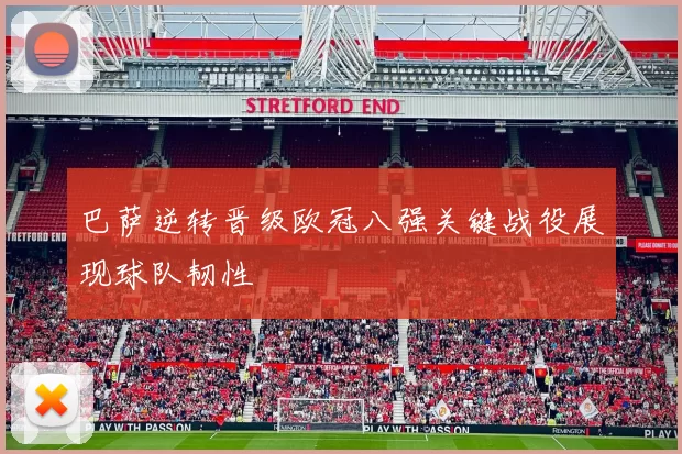 巴萨逆转晋级欧冠八强关键战役展现球队韧性