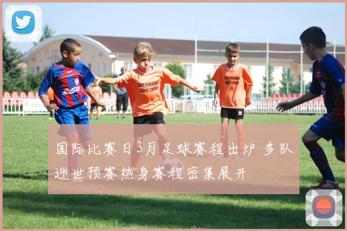 国际比赛日3月足球赛程出炉 多队迎世预赛热身赛程密集展开