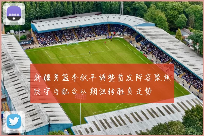 新疆男篮李秋平调整首发阵容聚焦防守与配合以期扭转胜负走势