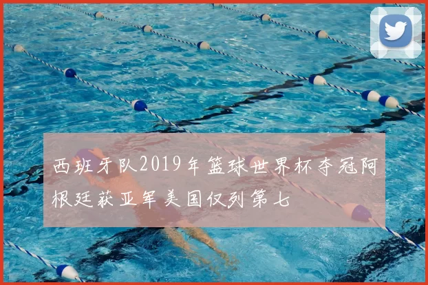 西班牙队2019年篮球世界杯夺冠阿根廷获亚军美国仅列第七