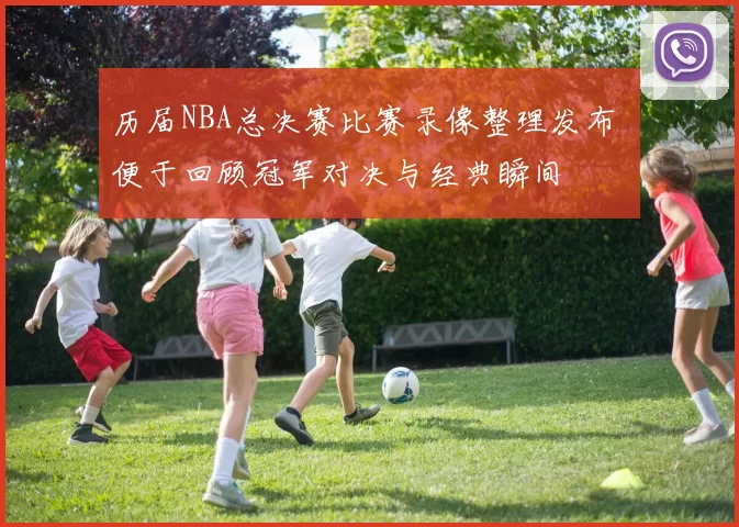 历届NBA总决赛比赛录像整理发布 便于回顾冠军对决与经典瞬间