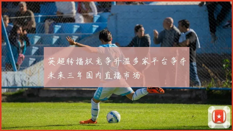 英超转播权竞争升温多家平台争夺未来三年国内直播市场