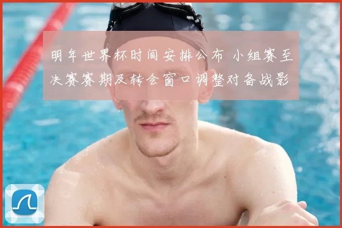 明年世界杯时间安排公布 小组赛至决赛赛期及转会窗口调整对备战影响