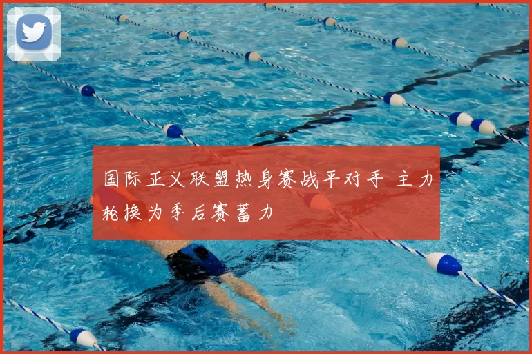 国际正义联盟热身赛战平对手 主力轮换为季后赛蓄力