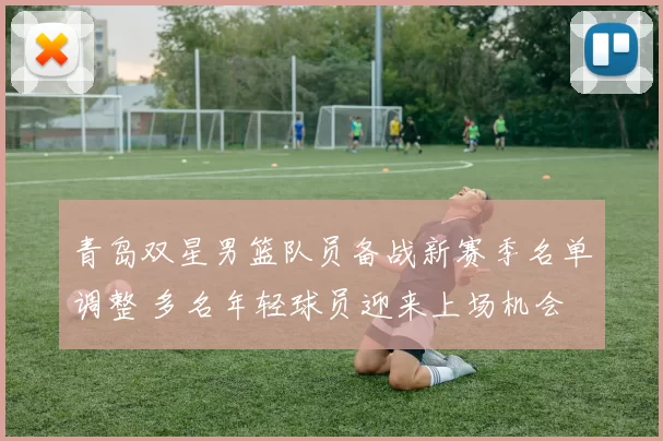 青岛双星男篮队员备战新赛季名单调整 多名年轻球员迎来上场机会