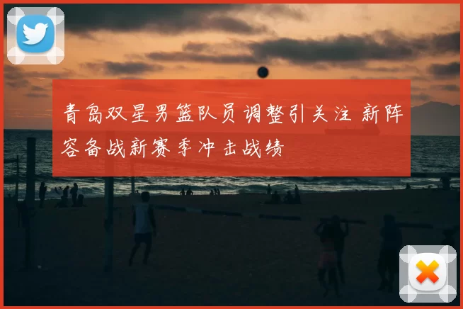 青岛双星男篮队员调整引关注 新阵容备战新赛季冲击战绩