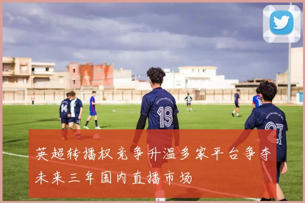 英超转播权竞争升温多家平台争夺未来三年国内直播市场