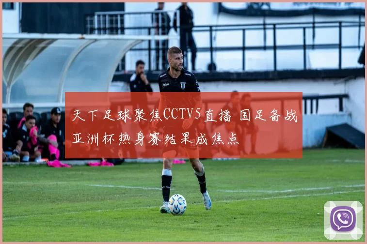 天下足球聚焦CCTV5直播 国足备战亚洲杯热身赛结果成焦点