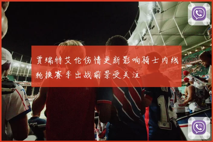 贾瑞特艾伦伤情更新影响骑士内线轮换赛季出战前景受关注