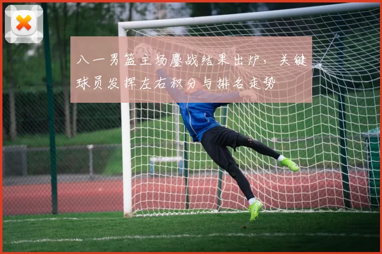 八一男篮主场鏖战结果出炉，关键球员发挥左右积分与排名走势