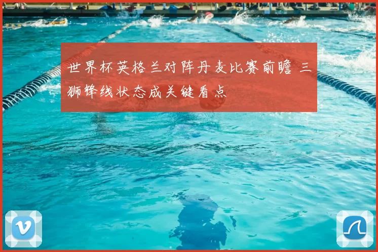 世界杯英格兰对阵丹麦比赛前瞻 三狮锋线状态成关键看点